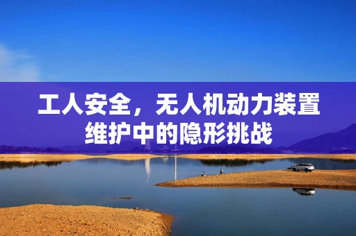 工人安全，无人机动力装置维护中的隐形挑战