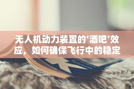无人机动力装置的‘酒吧’效应，如何确保飞行中的稳定与安全？