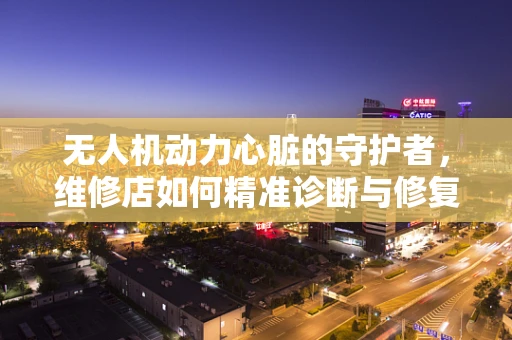 无人机动力心脏的守护者，维修店如何精准诊断与修复？