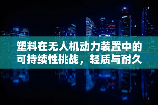 塑料在无人机动力装置中的可持续性挑战，轻质与耐久性的平衡