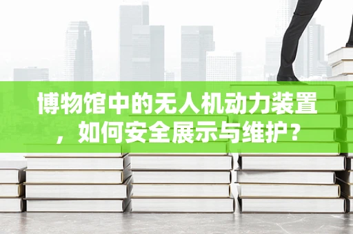 博物馆中的无人机动力装置，如何安全展示与维护？