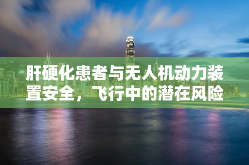 肝硬化患者与无人机动力装置安全，飞行中的潜在风险与应对策略