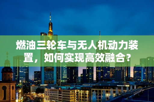 燃油三轮车与无人机动力装置，如何实现高效融合？