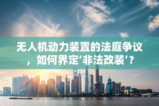 无人机动力装置的法庭争议，如何界定‘非法改装’？