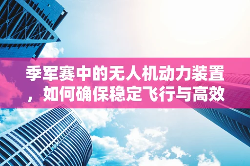 季军赛中的无人机动力装置，如何确保稳定飞行与高效能？