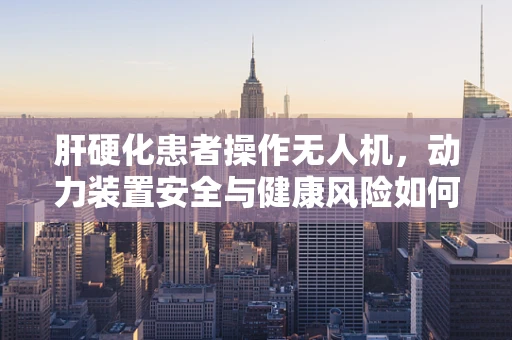 肝硬化患者操作无人机，动力装置安全与健康风险如何平衡？
