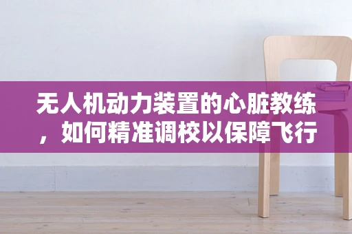 无人机动力装置的心脏教练，如何精准调校以保障飞行安全？