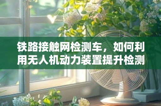铁路接触网检测车，如何利用无人机动力装置提升检测效率？