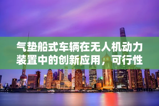 气垫船式车辆在无人机动力装置中的创新应用，可行性与挑战？