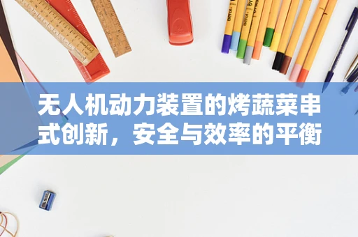 无人机动力装置的烤蔬菜串式创新，安全与效率的平衡挑战