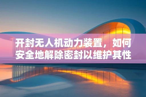 开封无人机动力装置，如何安全地解除密封以维护其性能？