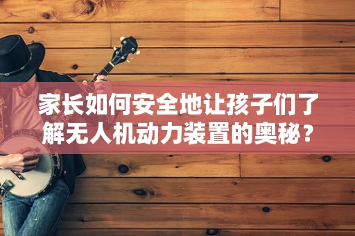 家长如何安全地让孩子们了解无人机动力装置的奥秘？