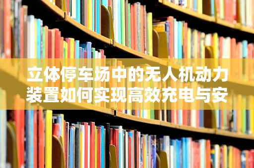 立体停车场中的无人机动力装置如何实现高效充电与安全停放？