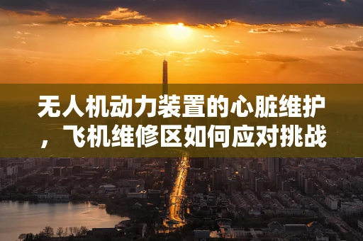 无人机动力装置的心脏维护，飞机维修区如何应对挑战？