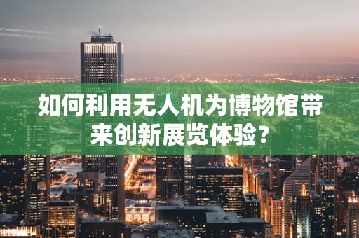 如何利用无人机为博物馆带来创新展览体验？