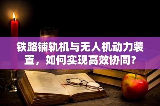铁路铺轨机与无人机动力装置，如何实现高效协同？