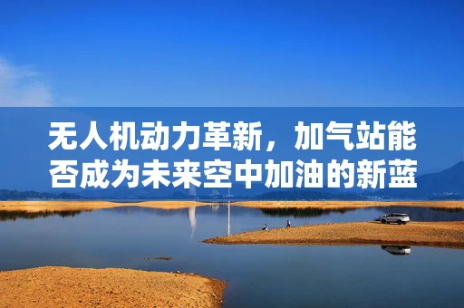 无人机动力革新，加气站能否成为未来空中加油的新蓝图？