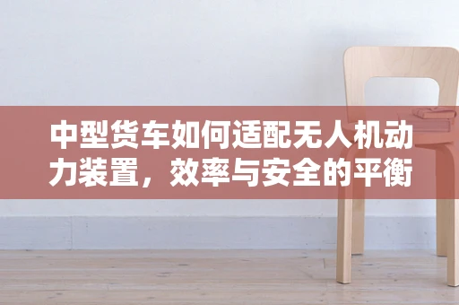 中型货车如何适配无人机动力装置，效率与安全的平衡挑战