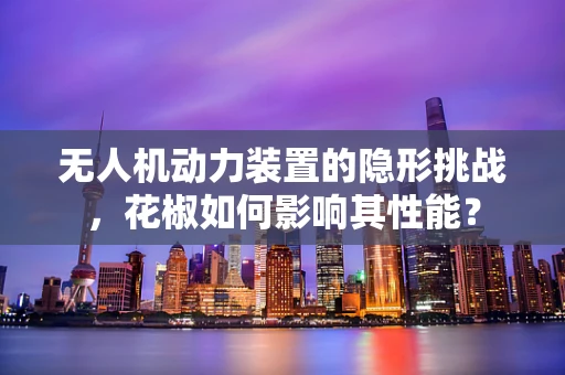 无人机动力装置的隐形挑战，花椒如何影响其性能？