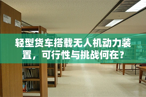 轻型货车搭载无人机动力装置，可行性与挑战何在？