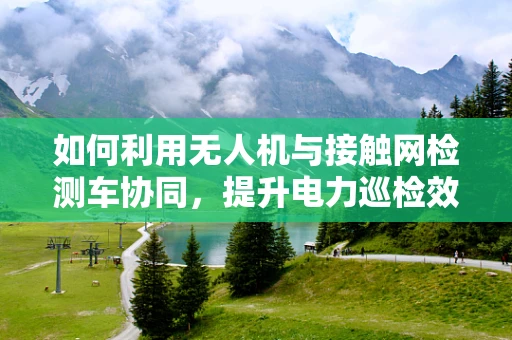 如何利用无人机与接触网检测车协同，提升电力巡检效率？