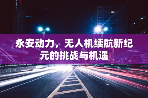 永安动力，无人机续航新纪元的挑战与机遇