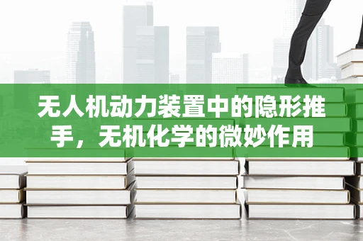 无人机动力装置中的隐形推手，无机化学的微妙作用