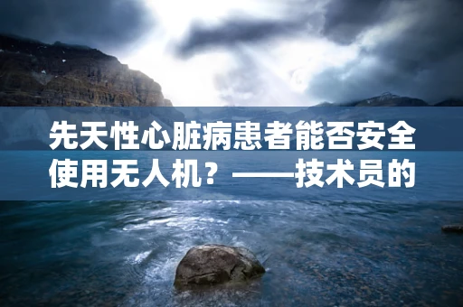 先天性心脏病患者能否安全使用无人机？——技术员的专业视角