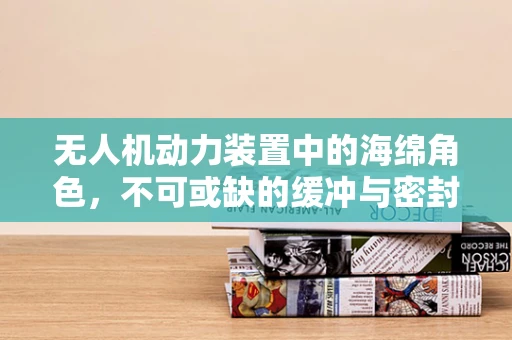 无人机动力装置中的海绵角色，不可或缺的缓冲与密封之谜？