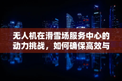 无人机在滑雪场服务中心的动力挑战，如何确保高效与安全？