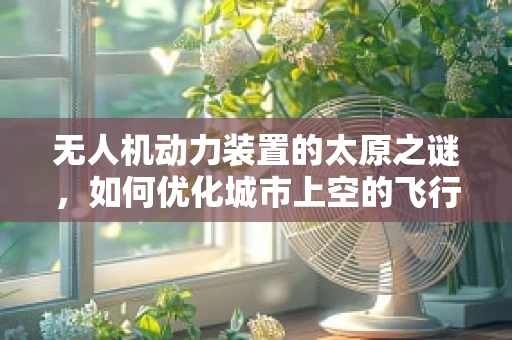 无人机动力装置的太原之谜，如何优化城市上空的飞行效率？