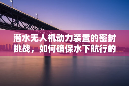 潜水无人机动力装置的密封挑战，如何确保水下航行的无漏气之虞？