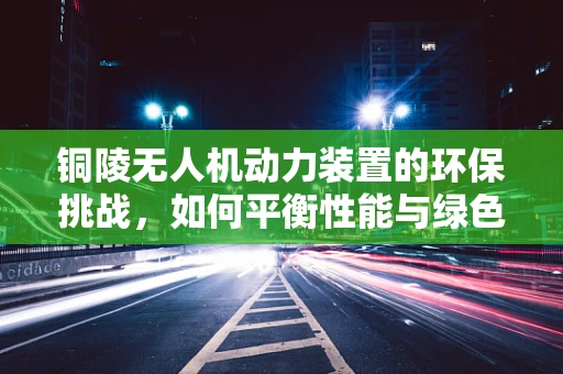 铜陵无人机动力装置的环保挑战，如何平衡性能与绿色发展？