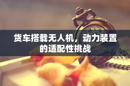 货车搭载无人机，动力装置的适配性挑战