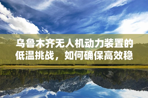 乌鲁木齐无人机动力装置的低温挑战，如何确保高效稳定飞行？