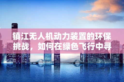 镇江无人机动力装置的环保挑战，如何在绿色飞行中寻找平衡？