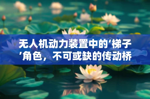 无人机动力装置中的‘梯子’角色，不可或缺的传动桥梁