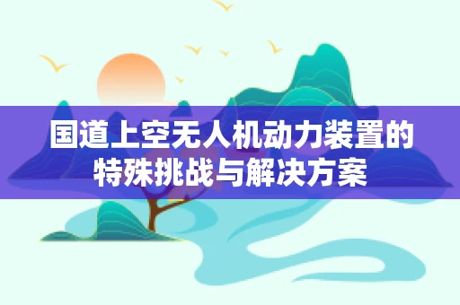 国道上空无人机动力装置的特殊挑战与解决方案