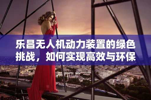 乐昌无人机动力装置的绿色挑战，如何实现高效与环保的平衡？