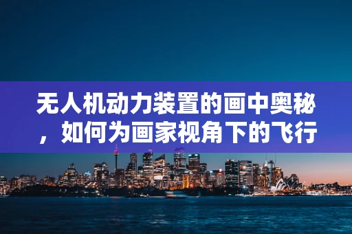 无人机动力装置的画中奥秘，如何为画家视角下的飞行器注入灵魂？