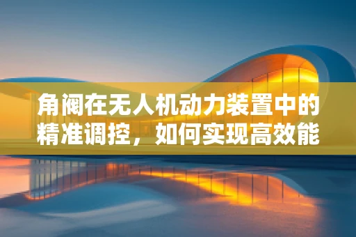 角阀在无人机动力装置中的精准调控，如何实现高效能与安全性的平衡？