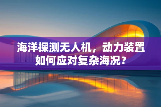 海洋探测无人机，动力装置如何应对复杂海况？