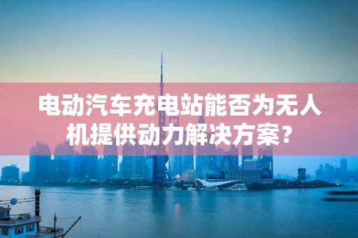 电动汽车充电站能否为无人机提供动力解决方案？