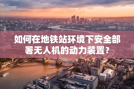 如何在地铁站环境下安全部署无人机的动力装置？