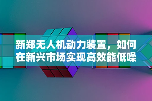 新郑无人机动力装置，如何在新兴市场实现高效能低噪音的平衡？