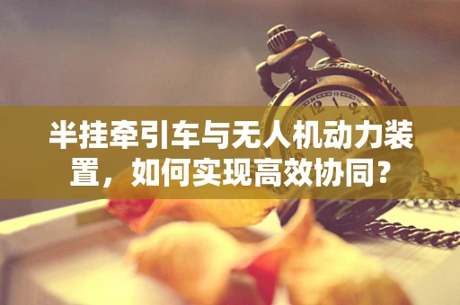 半挂牵引车与无人机动力装置，如何实现高效协同？