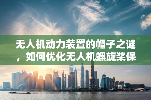 无人机动力装置的帽子之谜，如何优化无人机螺旋桨保护罩设计？