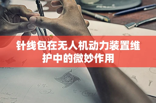 针线包在无人机动力装置维护中的微妙作用