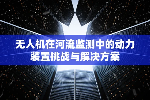 无人机在河流监测中的动力装置挑战与解决方案
