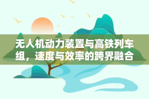 无人机动力装置与高铁列车组，速度与效率的跨界融合